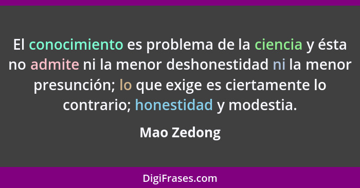 El conocimiento es problema de la ciencia y ésta no admite ni la menor deshonestidad ni la menor presunción; lo que exige es ciertamente... - Mao Zedong