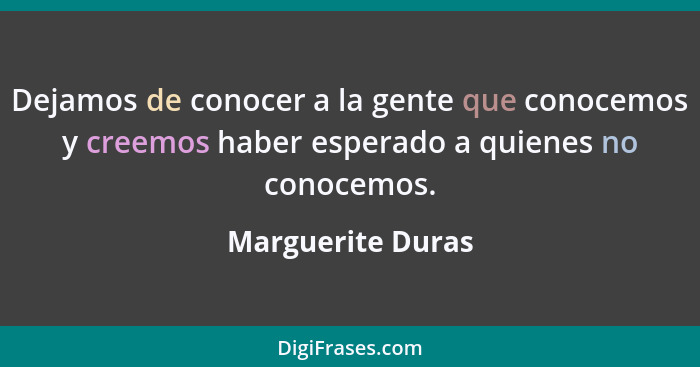 Dejamos de conocer a la gente que conocemos y creemos haber esperado a quienes no conocemos.... - Marguerite Duras