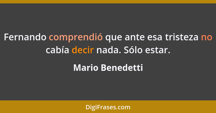 Fernando comprendió que ante esa tristeza no cabía decir nada. Sólo estar.... - Mario Benedetti