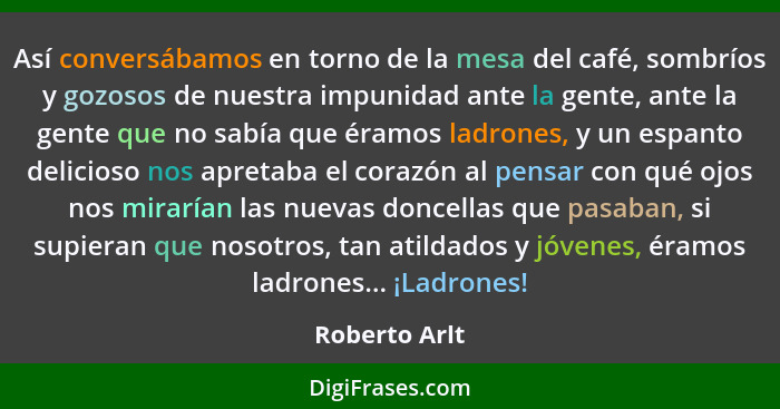 Así conversábamos en torno de la mesa del café, sombríos y gozosos de nuestra impunidad ante la gente, ante la gente que no sabía que é... - Roberto Arlt