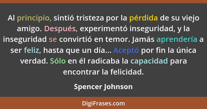 Al principio, sintió tristeza por la pérdida de su viejo amigo. Después, experimentó inseguridad, y la inseguridad se convirtió en t... - Spencer Johnson