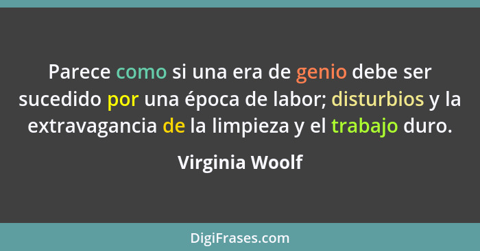 Parece como si una era de genio debe ser sucedido por una época de labor; disturbios y la extravagancia de la limpieza y el trabajo d... - Virginia Woolf