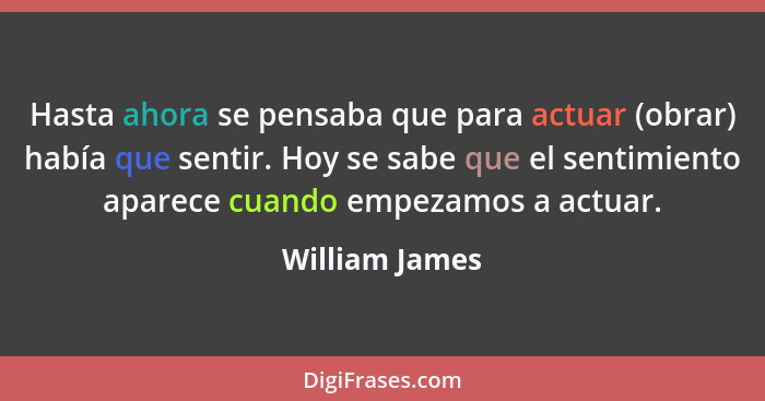 Hasta ahora se pensaba que para actuar (obrar) había que sentir. Hoy se sabe que el sentimiento aparece cuando empezamos a actuar.... - William James