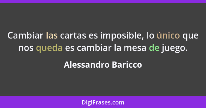 Cambiar las cartas es imposible, lo único que nos queda es cambiar la mesa de juego.... - Alessandro Baricco