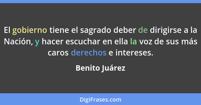 El gobierno tiene el sagrado deber de dirigirse a la Nación, y hacer escuchar en ella la voz de sus más caros derechos e intereses.... - Benito Juárez