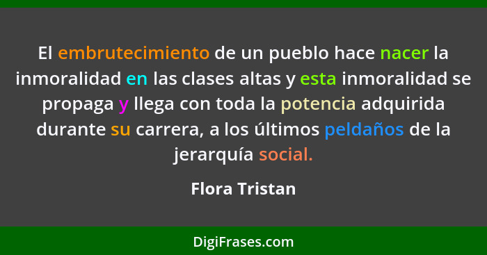 El embrutecimiento de un pueblo hace nacer la inmoralidad en las clases altas y esta inmoralidad se propaga y llega con toda la potenc... - Flora Tristan