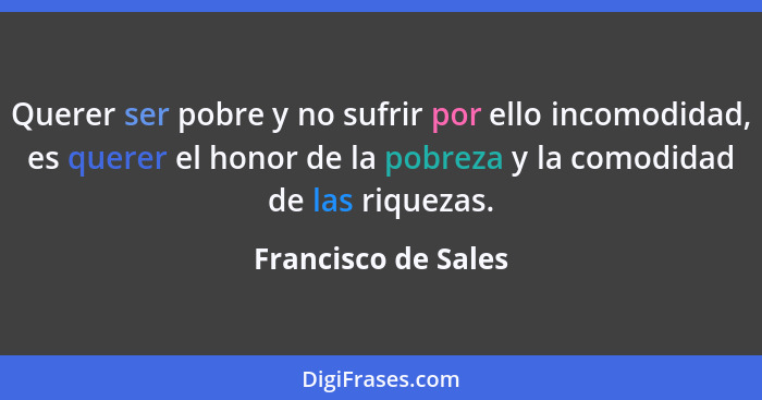 Querer ser pobre y no sufrir por ello incomodidad, es querer el honor de la pobreza y la comodidad de las riquezas.... - Francisco de Sales