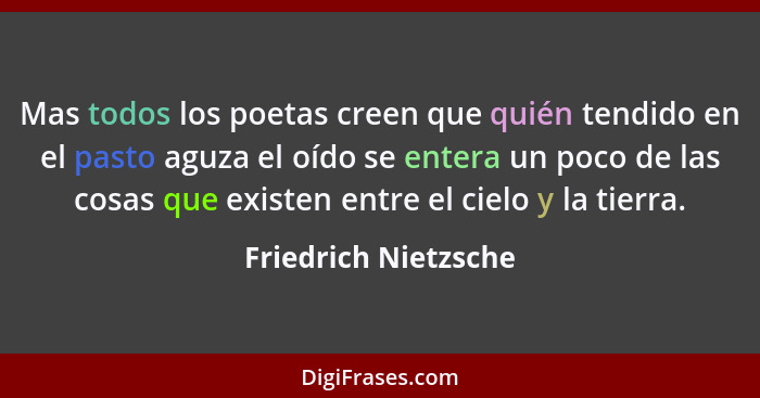 Mas todos los poetas creen que quién tendido en el pasto aguza el oído se entera un poco de las cosas que existen entre el cielo... - Friedrich Nietzsche