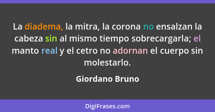 La diadema, la mitra, la corona no ensalzan la cabeza sin al mismo tiempo sobrecargarla; el manto real y el cetro no adornan el cuerp... - Giordano Bruno