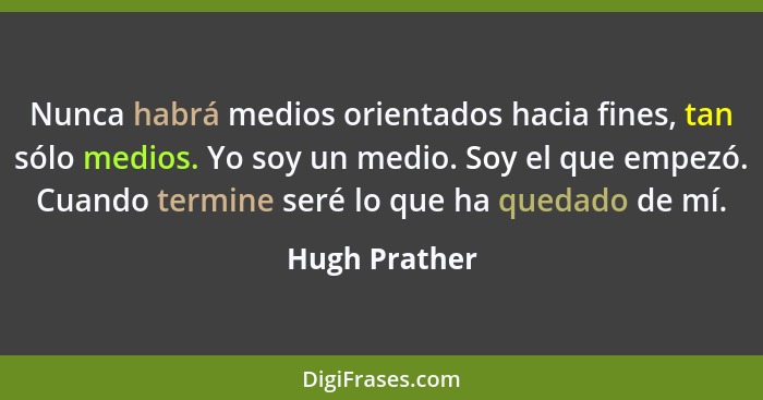 Nunca habrá medios orientados hacia fines, tan sólo medios. Yo soy un medio. Soy el que empezó. Cuando termine seré lo que ha quedado d... - Hugh Prather