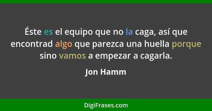 Éste es el equipo que no la caga, así que encontrad algo que parezca una huella porque sino vamos a empezar a cagarla.... - Jon Hamm