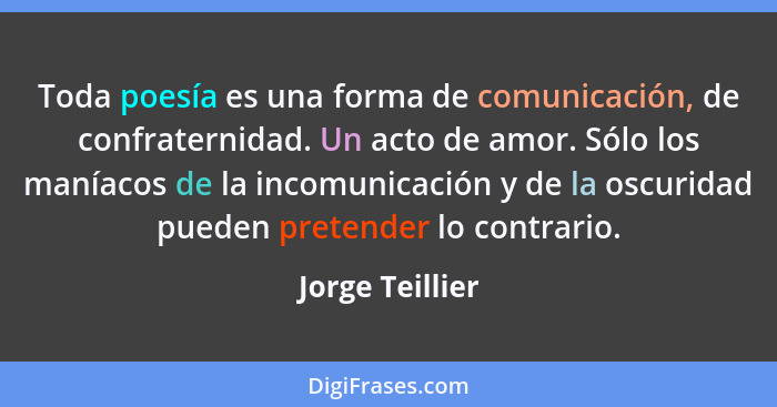 Toda poesía es una forma de comunicación, de confraternidad. Un acto de amor. Sólo los maníacos de la incomunicación y de la oscurida... - Jorge Teillier