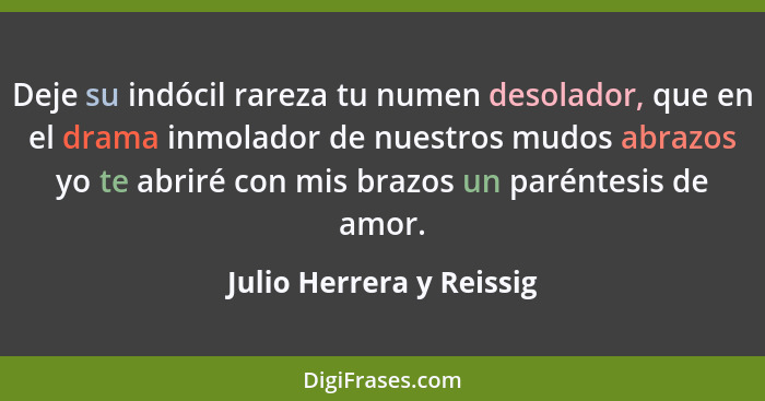 Deje su indócil rareza tu numen desolador, que en el drama inmolador de nuestros mudos abrazos yo te abriré con mis brazos u... - Julio Herrera y Reissig