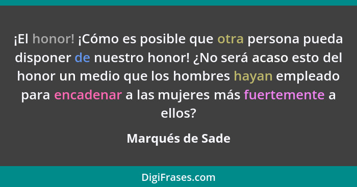 ¡El honor! ¡Cómo es posible que otra persona pueda disponer de nuestro honor! ¿No será acaso esto del honor un medio que los hombres... - Marqués de Sade