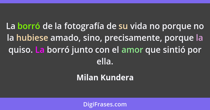 La borró de la fotografía de su vida no porque no la hubiese amado, sino, precisamente, porque la quiso. La borró junto con el amor qu... - Milan Kundera