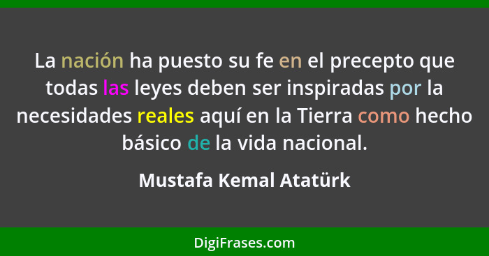 La nación ha puesto su fe en el precepto que todas las leyes deben ser inspiradas por la necesidades reales aquí en la Tierra... - Mustafa Kemal Atatürk