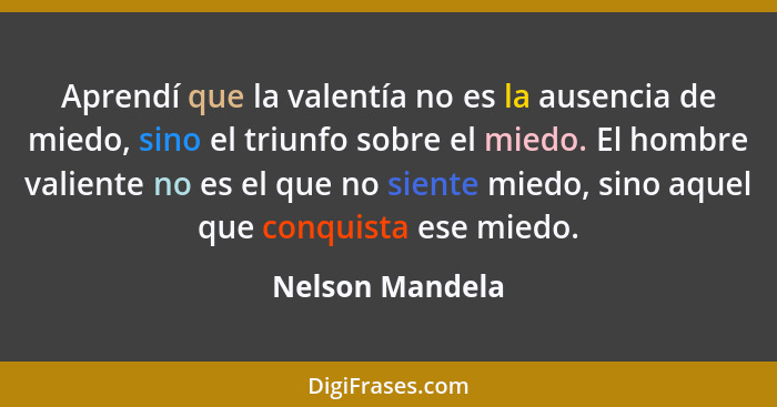 Aprendí que la valentía no es la ausencia de miedo, sino el triunfo sobre el miedo. El hombre valiente no es el que no siente miedo,... - Nelson Mandela