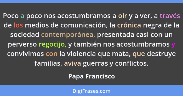 Poco a poco nos acostumbramos a oír y a ver, a través de los medios de comunicación, la crónica negra de la sociedad contemporánea, p... - Papa Francisco