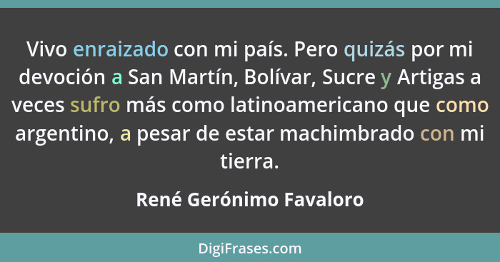 Vivo enraizado con mi país. Pero quizás por mi devoción a San Martín, Bolívar, Sucre y Artigas a veces sufro más como latinoa... - René Gerónimo Favaloro