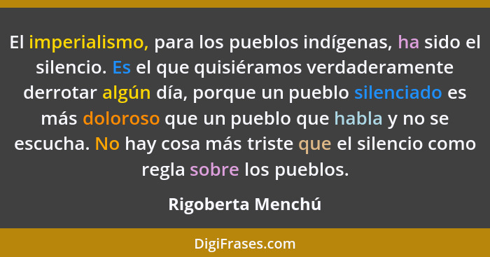 El imperialismo, para los pueblos indígenas, ha sido el silencio. Es el que quisiéramos verdaderamente derrotar algún día, porque u... - Rigoberta Menchú