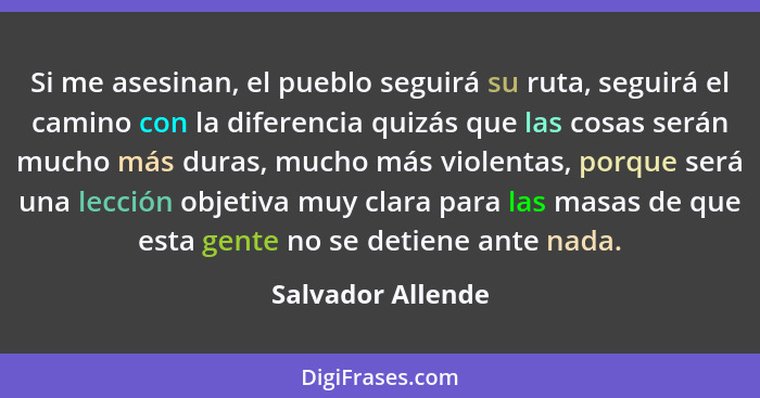 Si me asesinan, el pueblo seguirá su ruta, seguirá el camino con la diferencia quizás que las cosas serán mucho más duras, mucho má... - Salvador Allende