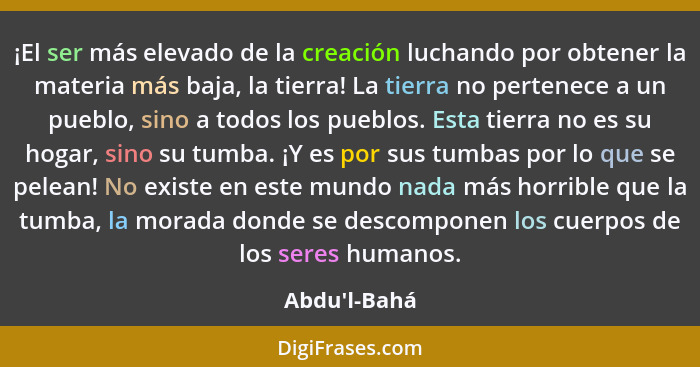 ¡El ser más elevado de la creación luchando por obtener la materia más baja, la tierra! La tierra no pertenece a un pueblo, sino a t... - Abdu'l-Bahá