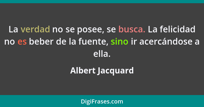 La verdad no se posee, se busca. La felicidad no es beber de la fuente, sino ir acercándose a ella.... - Albert Jacquard