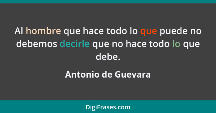 Al hombre que hace todo lo que puede no debemos decirle que no hace todo lo que debe.... - Antonio de Guevara