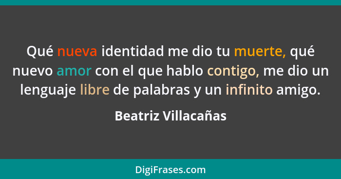 Qué nueva identidad me dio tu muerte, qué nuevo amor con el que hablo contigo, me dio un lenguaje libre de palabras y un infinito... - Beatriz Villacañas