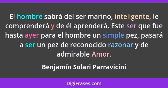 El hombre sabrá del ser marino, inteligente, le comprenderá y de él aprenderá. Este ser que fue hasta ayer para el hombr... - Benjamín Solari Parravicini