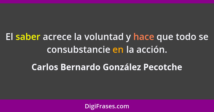 El saber acrece la voluntad y hace que todo se consubstancie en la acción.... - Carlos Bernardo González Pecotche