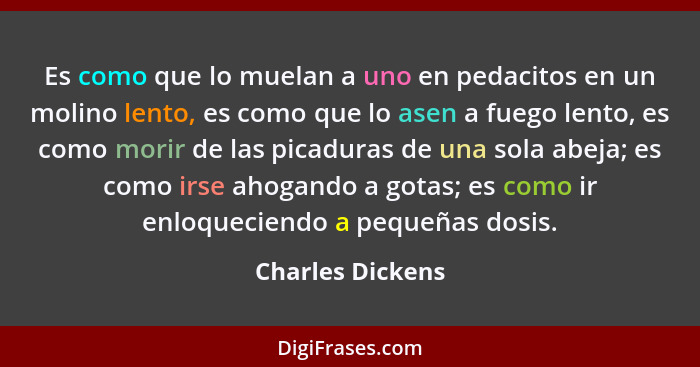 Es como que lo muelan a uno en pedacitos en un mo­lino lento, es como que lo asen a fuego lento, es como morir de las picaduras de u... - Charles Dickens