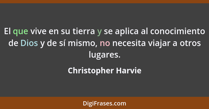 El que vive en su tierra y se aplica al conocimiento de Dios y de sí mismo, no necesita viajar a otros lugares.... - Christopher Harvie