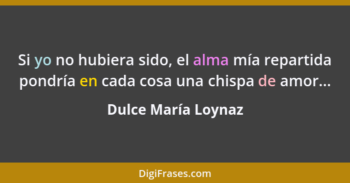 Si yo no hubiera sido, el alma mía repartida pondría en cada cosa una chispa de amor...... - Dulce María Loynaz