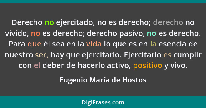 Derecho no ejercitado, no es derecho; derecho no vivido, no es derecho; derecho pasivo, no es derecho. Para que él sea en la... - Eugenio María de Hostos