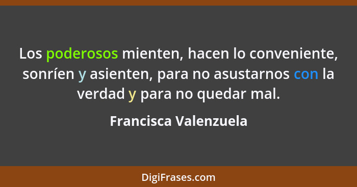 Los poderosos mienten, hacen lo conveniente, sonríen y asienten, para no asustarnos con la verdad y para no quedar mal.... - Francisca Valenzuela