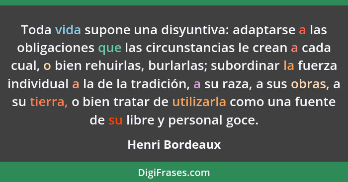 Toda vida supone una disyuntiva: adaptarse a las obligaciones que las circunstancias le crean a cada cual, o bien rehuirlas, burlarla... - Henri Bordeaux