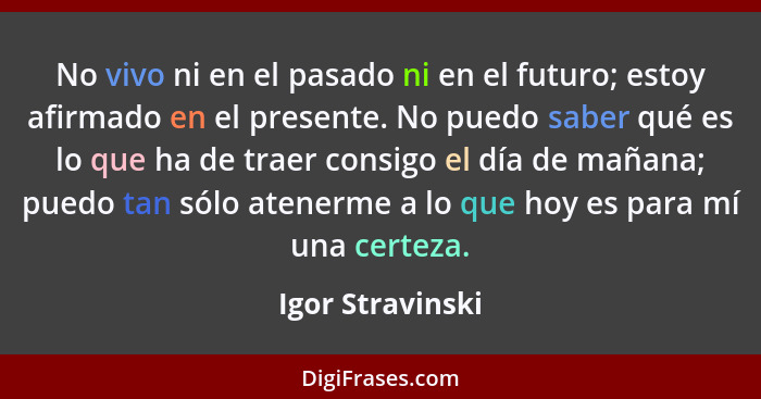 No vivo ni en el pasado ni en el futuro; estoy afirmado en el presente. No puedo saber qué es lo que ha de traer consigo el día de m... - Igor Stravinski