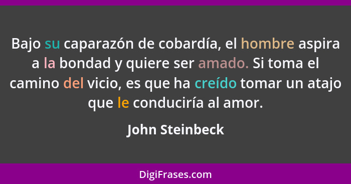 Bajo su caparazón de cobardía, el hombre aspira a la bondad y quiere ser amado. Si toma el camino del vicio, es que ha creído tomar u... - John Steinbeck