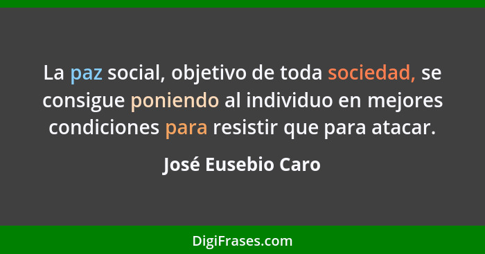 La paz social, objetivo de toda sociedad, se consigue poniendo al individuo en mejores condiciones para resistir que para atacar.... - José Eusebio Caro