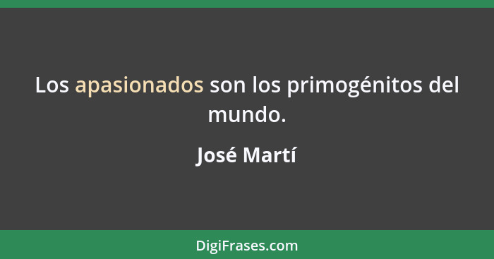 Los apasionados son los primogénitos del mundo.... - José Martí