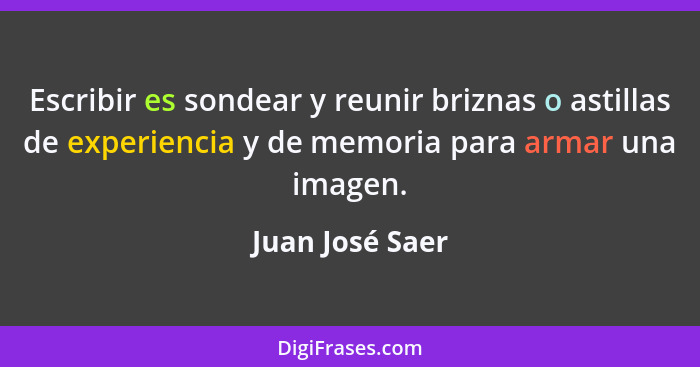 Escribir es sondear y reunir briznas o astillas de experiencia y de memoria para armar una imagen.... - Juan José Saer