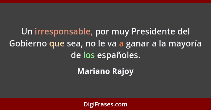 Un irresponsable, por muy Presidente del Gobierno que sea, no le va a ganar a la mayoría de los españoles.... - Mariano Rajoy