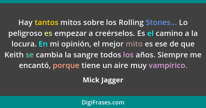 Hay tantos mitos sobre los Rolling Stones... Lo peligroso es empezar a creérselos. Es el camino a la locura. En mi opinión, el mejor mit... - Mick Jagger