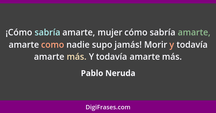 ¡Cómo sabría amarte, mujer cómo sabría amarte, amarte como nadie supo jamás! Morir y todavía amarte más. Y todavía amarte más.... - Pablo Neruda