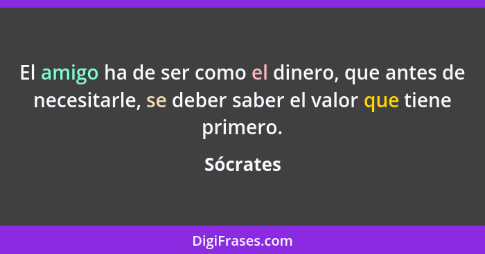 El amigo ha de ser como el dinero, que antes de necesitarle, se deber saber el valor que tiene primero.... - Sócrates