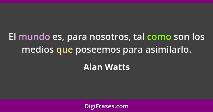 El mundo es, para nosotros, tal como son los medios que poseemos para asimilarlo.... - Alan Watts