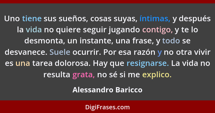 Uno tiene sus sueños, cosas suyas, íntimas, y después la vida no quiere seguir jugando contigo, y te lo desmonta, un instante, un... - Alessandro Baricco