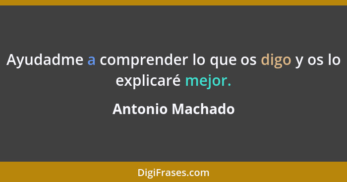 Ayudadme a comprender lo que os digo y os lo explicaré mejor.... - Antonio Machado