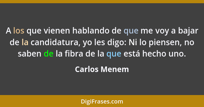 A los que vienen hablando de que me voy a bajar de la candidatura, yo les digo: Ni lo piensen, no saben de la fibra de la que está hech... - Carlos Menem